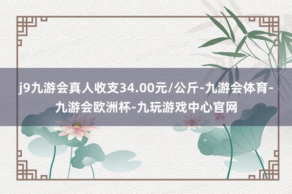 j9九游会真人收支34.00元/公斤-九游会体育-九游会欧洲杯-九玩游戏中心官网