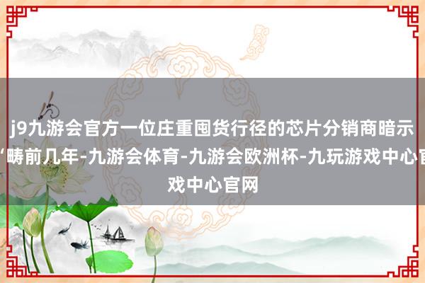j9九游会官方一位庄重囤货行径的芯片分销商暗示:“畴前几年-九游会体育-九游会欧洲杯-九玩游戏中心官网