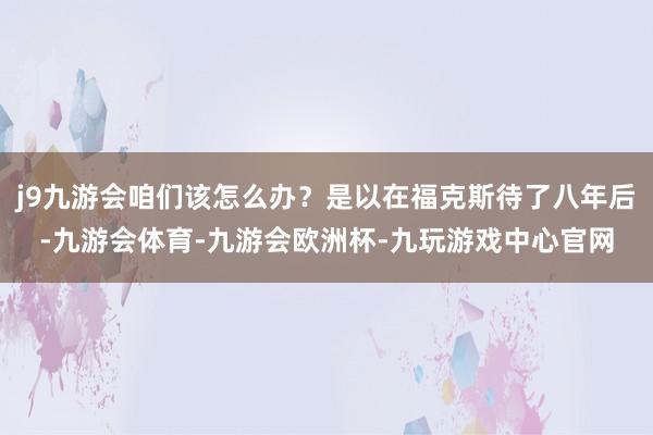 j9九游会咱们该怎么办?是以在福克斯待了八年后-九游会体育-九游会欧洲杯-九玩游戏中心官网