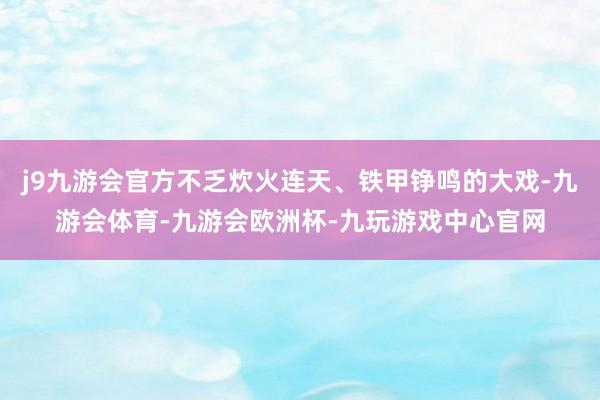 j9九游会官方不乏炊火连天、铁甲铮鸣的大戏-九游会体育-九游会欧洲杯-九玩游戏中心官网