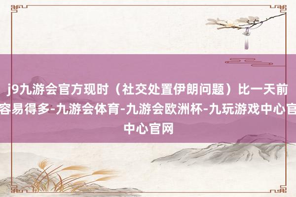 j9九游会官方现时（社交处置伊朗问题）比一天前要容易得多-九游会体育-九游会欧洲杯-九玩游戏中心官网