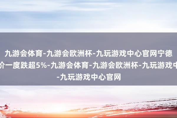 九游会体育-九游会欧洲杯-九玩游戏中心官网宁德时期股价一度跌超5%-九游会体育-九游会欧洲杯-九玩游戏中心官网
