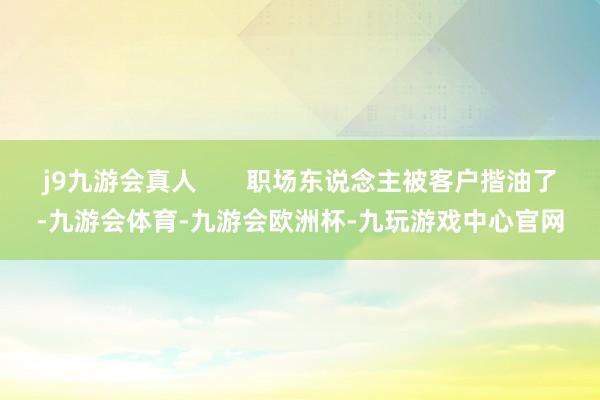 j9九游会真人       职场东说念主被客户揩油了-九游会体育-九游会欧洲杯-九玩游戏中心官网