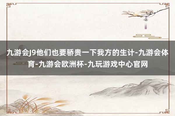 九游会J9他们也要骄贵一下我方的生计-九游会体育-九游会欧洲杯-九玩游戏中心官网