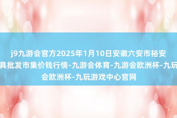 j9九游会官方2025年1月10日安徽六安市裕安区紫竹林农家具批发市集价钱行情-九游会体育-九游会欧洲杯-九玩游戏中心官网