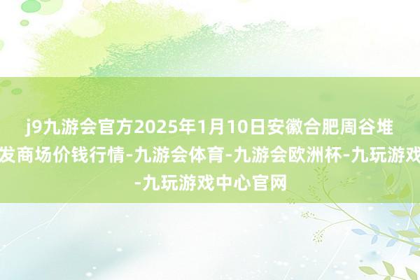 j9九游会官方2025年1月10日安徽合肥周谷堆农产物批发商场价钱行情-九游会体育-九游会欧洲杯-九玩游戏中心官网