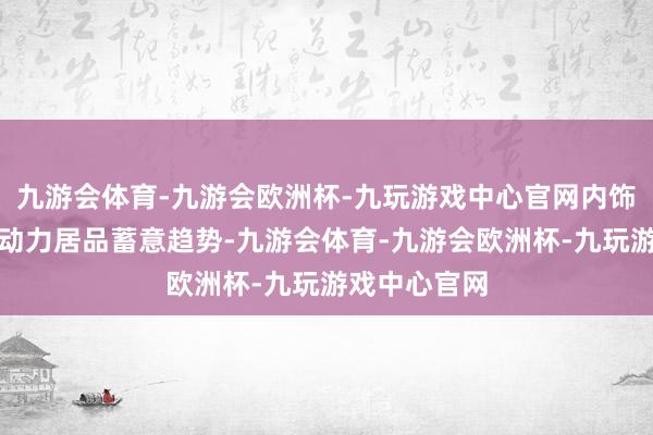 九游会体育-九游会欧洲杯-九玩游戏中心官网内饰不绝飞驰新动力居品蓄意趋势-九游会体育-九游会欧洲杯-九玩游戏中心官网
