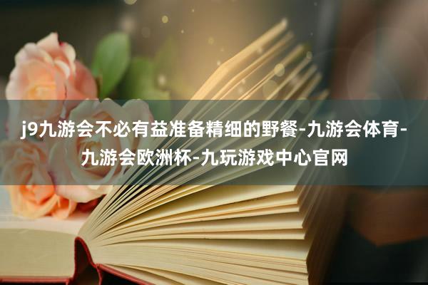 j9九游会不必有益准备精细的野餐-九游会体育-九游会欧洲杯-九玩游戏中心官网