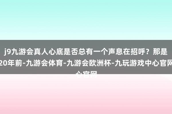 j9九游会真人心底是否总有一个声息在招呼?那是20年前-九游会体育-九游会欧洲杯-九玩游戏中心官网