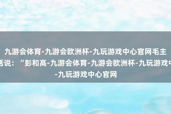 九游会体育-九游会欧洲杯-九玩游戏中心官网毛主席又插话说：“彭和高-九游会体育-九游会欧洲杯-九玩游戏中心官网