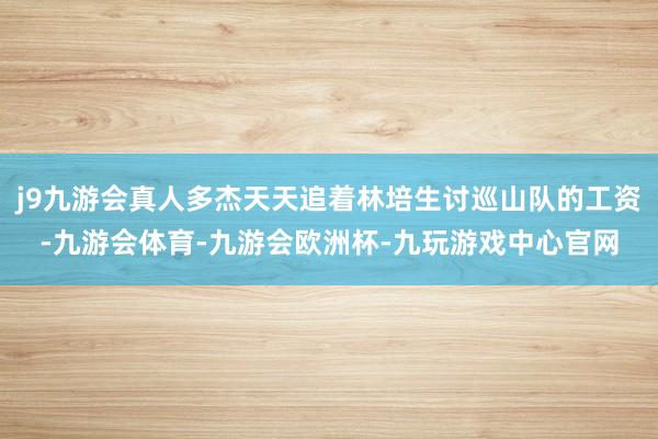 j9九游会真人多杰天天追着林培生讨巡山队的工资-九游会体育-九游会欧洲杯-九玩游戏中心官网
