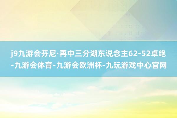 j9九游会芬尼·再中三分湖东说念主62-52卓绝-九游会体育-九游会欧洲杯-九玩游戏中心官网