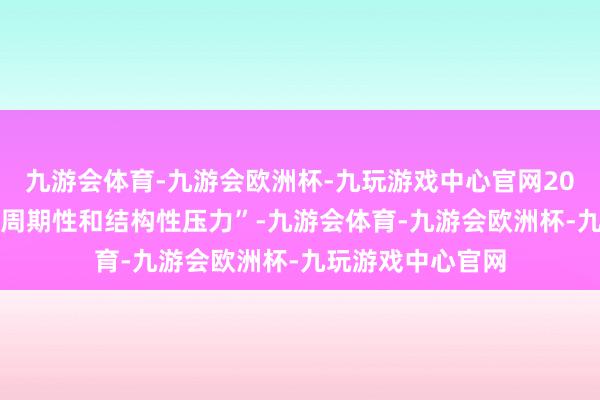 九游会体育-九游会欧洲杯-九玩游戏中心官网2024年经济面对“周期性和结构性压力”-九游会体育-九游会欧洲杯-九玩游戏中心官网