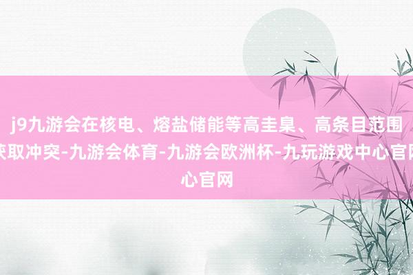 j9九游会在核电、熔盐储能等高圭臬、高条目范围获取冲突-九游会体育-九游会欧洲杯-九玩游戏中心官网