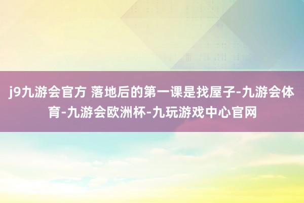 j9九游会官方 落地后的第一课是找屋子-九游会体育-九游会欧洲杯-九玩游戏中心官网