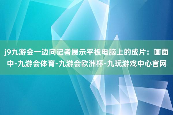 j9九游会一边向记者展示平板电脑上的成片：画面中-九游会体育-九游会欧洲杯-九玩游戏中心官网