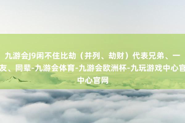 九游会J9闲不住比劫（并列、劫财）代表兄弟、一又友、同辈-九游会体育-九游会欧洲杯-九玩游戏中心官网