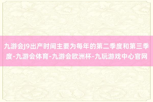 九游会J9出产时间主要为每年的第二季度和第三季度-九游会体育-九游会欧洲杯-九玩游戏中心官网