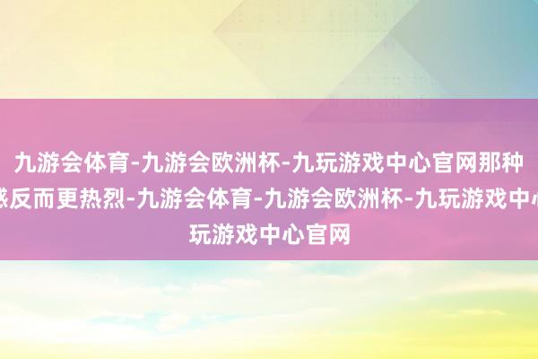 九游会体育-九游会欧洲杯-九玩游戏中心官网那种无助感反而更热烈-九游会体育-九游会欧洲杯-九玩游戏中心官网