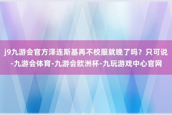j9九游会官方泽连斯基再不校服就晚了吗?只可说-九游会体育-九游会欧洲杯-九玩游戏中心官网