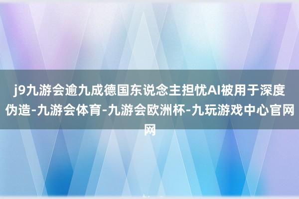 j9九游会逾九成德国东说念主担忧AI被用于深度伪造-九游会体育-九游会欧洲杯-九玩游戏中心官网