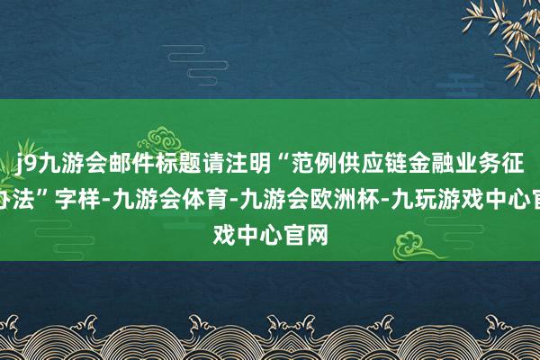 j9九游会邮件标题请注明“范例供应链金融业务征求办法”字样-九游会体育-九游会欧洲杯-九玩游戏中心官网