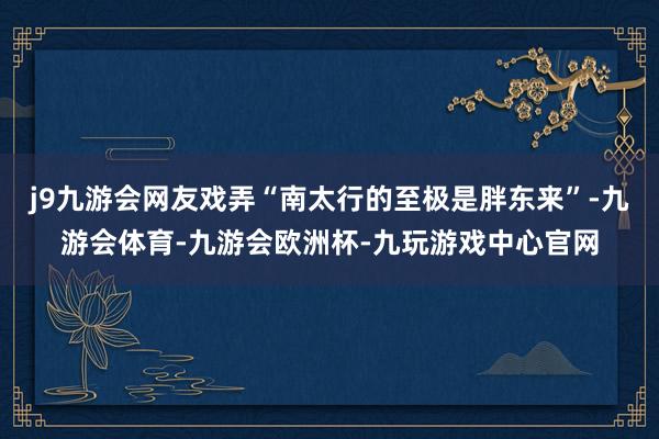 j9九游会网友戏弄“南太行的至极是胖东来”-九游会体育-九游会欧洲杯-九玩游戏中心官网