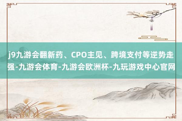 j9九游会翻新药、CPO主见、跨境支付等逆势走强-九游会体育-九游会欧洲杯-九玩游戏中心官网