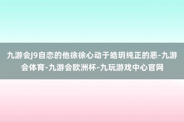 九游会J9自恋的他徐徐心动于皓玥纯正的恶-九游会体育-九游会欧洲杯-九玩游戏中心官网