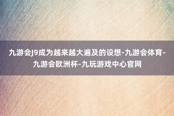 九游会J9成为越来越大遍及的设想-九游会体育-九游会欧洲杯-九玩游戏中心官网