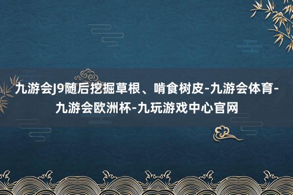 九游会J9随后挖掘草根、啃食树皮-九游会体育-九游会欧洲杯-九玩游戏中心官网