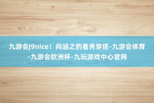 九游会J9nice！向涵之的看秀穿搭-九游会体育-九游会欧洲杯-九玩游戏中心官网