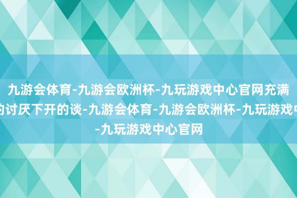 九游会体育-九游会欧洲杯-九玩游戏中心官网充满不信任的讨厌下开的谈-九游会体育-九游会欧洲杯-九玩游戏中心官网