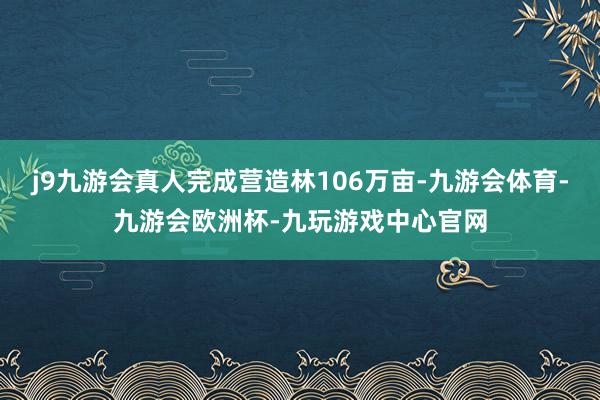 j9九游会真人完成营造林106万亩-九游会体育-九游会欧洲杯-九玩游戏中心官网