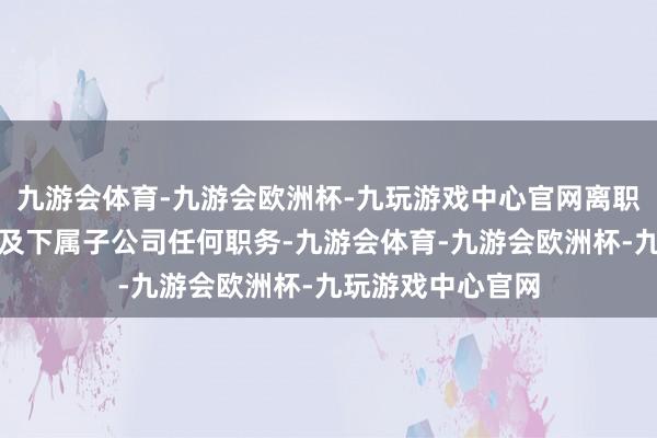 九游会体育-九游会欧洲杯-九玩游戏中心官网离职后不再担任公司及下属子公司任何职务-九游会体育-九游会欧洲杯-九玩游戏中心官网