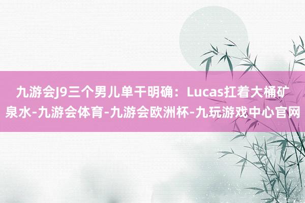 九游会J9三个男儿单干明确：Lucas扛着大桶矿泉水-九游会体育-九游会欧洲杯-九玩游戏中心官网
