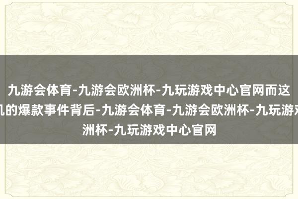 九游会体育-九游会欧洲杯-九玩游戏中心官网而这场看似随机的爆款事件背后-九游会体育-九游会欧洲杯-九玩游戏中心官网