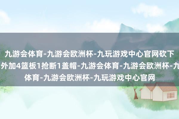 九游会体育-九游会欧洲杯-九玩游戏中心官网砍下生存新高的33分外加4篮板1抢断1盖帽-九游会体育-九游会欧洲杯-九玩游戏中心官网
