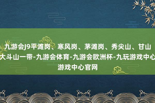 九游会J9平滩岗、寒风岗、茅滩岗、秀尖山、甘山湾、大斗山一带-九游会体育-九游会欧洲杯-九玩游戏中心官网