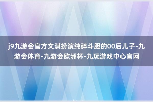 j9九游会官方文淇扮演纯碎斗胆的00后儿子-九游会体育-九游会欧洲杯-九玩游戏中心官网
