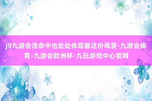 j9九游会活命中也处处体现着这份母爱-九游会体育-九游会欧洲杯-九玩游戏中心官网