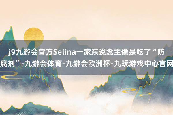 j9九游会官方Selina一家东说念主像是吃了“防腐剂”-九游会体育-九游会欧洲杯-九玩游戏中心官网