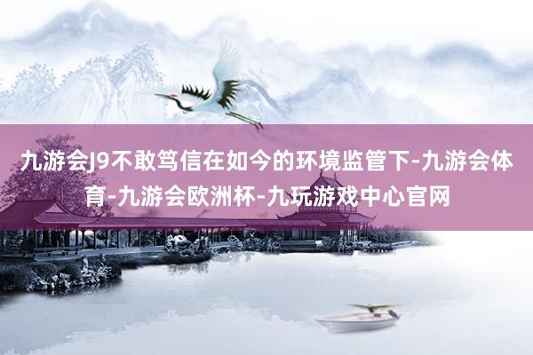 九游会J9不敢笃信在如今的环境监管下-九游会体育-九游会欧洲杯-九玩游戏中心官网