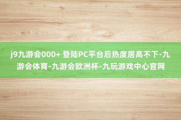 j9九游会000+ 登陆PC平台后热度居高不下-九游会体育-九游会欧洲杯-九玩游戏中心官网