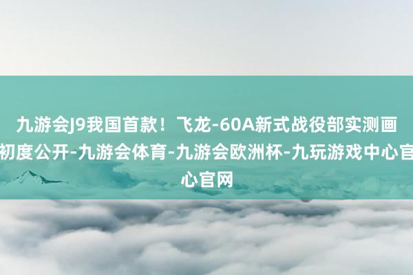 九游会J9我国首款！飞龙-60A新式战役部实测画面初度公开-九游会体育-九游会欧洲杯-九玩游戏中心官网