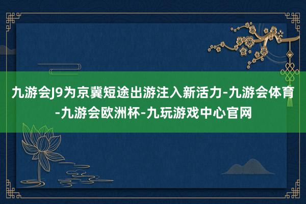 九游会J9为京冀短途出游注入新活力-九游会体育-九游会欧洲杯-九玩游戏中心官网