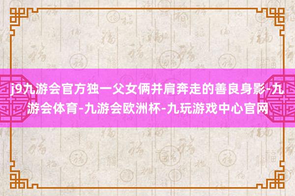 j9九游会官方独一父女俩并肩奔走的善良身影-九游会体育-九游会欧洲杯-九玩游戏中心官网