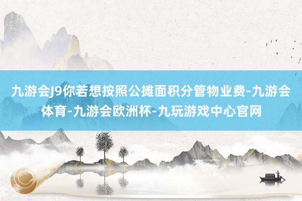 九游会J9你若想按照公摊面积分管物业费-九游会体育-九游会欧洲杯-九玩游戏中心官网