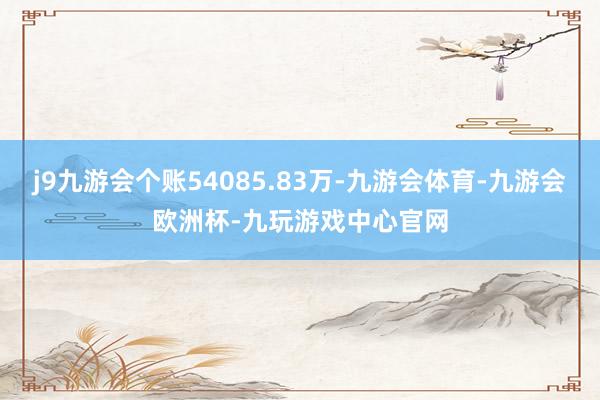 j9九游会个账54085.83万-九游会体育-九游会欧洲杯-九玩游戏中心官网