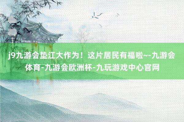 j9九游会垫江大作为！这片居民有福啦~-九游会体育-九游会欧洲杯-九玩游戏中心官网